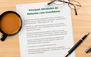 Principais Atividades de
Relações com Investidores
Suprir de informações adequadas sobre a empresa, a
analistas, bancos, seguradoras, corretoras, organizações
governamentais, “rating agencies”, etc.
–  Manter um relacionamento produtivo com analistas
especializados, com investidores institucionais e com o
mercado em geral;
–  Manter relacionamento produtivo interno com suas
principais interfaces: Controladoria; Jurídico; Tesouraria;
Comunicação; Diretoria e Conselho de Administração;
–  Apoiar as demais áreas financeiras no preparo de
relatórios financeiros e na divulgação pública de
informações sobre a empresa;
–  Coordenar a consultoria internacional;
–  Identificar as principais audiências de investidores,
earnings releases, roadshows, conferências, “one-on-one
and group meetings”.
14	
  
 