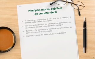 Principais macro-objetivos
de um setor de RI
–  A estratégia corporativa é de que deve orientar a
comunicação externa da empresa;
–  Um claro entendimento da estratégia da companhia, do
seu negócio, deve ser o grande alvo a perseguir;
–  Comunicação consistente e permanentemente levem ao
apoio do mercado a longo prazo;
–  O gerenciamento das expectativas e credibilidade.
15	
  
 