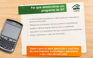 Por que desenvolver um
programa de RI?
–  A informação impulsiona a demanda do mercado e
promove liquidez;
–  Diferencia a empresa de seus pares/competidores;
–  Auxilia a alinhar expectativas com a realidade;
–  Aproxima a Companhia de seus acionistas/investidores;
–  Pode maximizar o valor de mercado.
“Assim como se deve gerenciar o cash-flow
de uma Empresa, é estratégico administrar
o seu valor de mercado”
16	
  
 