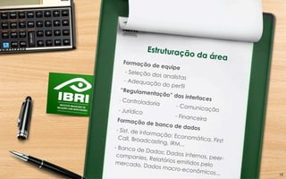 Estruturação da área
Formação de equipe
- Seleção dos analistas- Adequação do perfil
“Regulamentação” das interfaces- Controladoria - Comunicação- Jurídico
- FinanceiraFormação de banco de dados- Sist. de informação: Economática, First
Call, Broadcasting, IRM...
- Banco de Dados: Dados internos, peer-
companies, Relatórios emitidos pelomercado, Dados macro-econômicos... 18	
  
 