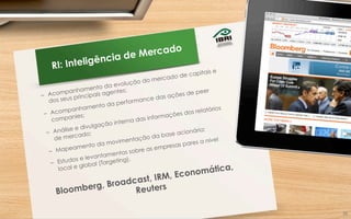 RI: Inteligência de Mercado
–  Acompanhamento da evolução do mercado de capitais e
dos seus principais agentes;
–  Acompanhamento da performance das ações de peer
companies;
–  Análise e divulgação interna das informações dos relatórios
de mercado;
–  Mapeamento da movimentação da base acionária;
–  Estudos e levantamentos sobre as empresas pares a nível
local e global (Targeting).
Bloomberg, Broadcast, IRM, Economática,
Reuters
26	
  
 