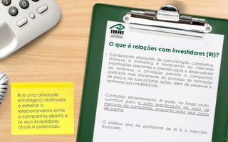 –  Combinando atividades de comunicação corporativa,
finanças e marketing e fornecendo ao mercado
informações relevantes e precisas sobre o desempenho
da empresa, a atividade permite à companhia
participar mais ativamente do processo de formação
de preços de suas próprias ações, além de preservar e
aprimorar sua credibilidade.
–  Conduzida eficientemente, RI pode, no longo prazo,
contribuir para a justa precificação do valor de
mercado da companhia, enquanto reduz seus custos
de capital.
–  O público alvo do profissional de RI é o mercado
financeiro.
RI é uma atividade
estratégica destinada
a estreitar o
relacionamento entre
a companhia aberta e
os seus investidores
atuais e potenciais.
O que é relações com investidores (RI)?
30	
  
 