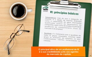 –  Transparência: mais do que a obrigação deinformar, é o desejo de informar. Entendidacomo a capacidade de gerar informaçõesqualificadas acerca do desempenho dacompanhia, assim como de sinalizar as principaistendências do comportamento futuro domercado e da empresa;
–  Equidade: é o tratamento justo e igualitário detodos os grupos minoritários, incluindo nessegrupo os acionistas da empresa, os seuscolaboradores, clientes, fornecedores oucredores;
O principal ativo de um profissional de RI
é a sua credibilidade junto aos agentes
do mercado de capitais.
RI: princípios básicos
34	
  
 