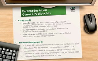 9	
  
Realizações Atuais
Cursos e Publicações
§  Cursos em RI:
–  Longa Duração: MBA em conjunto com a Fipecafi/USP -
Pioneiro na América Latina. Em 2010 - 11ª Turma. Já são mais
de 220 alunos entre formados e formandos
–  Média Duração: Saint Paul – Formação do Profissional de
RI. Terceira turma em set/2010
–  Curta Duração: BM&FBovespa. Desde 2007 foram 06 Edições
realizadas e cerca de 180 participantes.
§  Provendo literatura em RI:
–  Cadernos IBRI – série sustentabilidade: O Mercado de Carbono - 2009
–  O Estado da Arte das Relações com Investidores no Brasil - 2008
–  Lançamento do Guia de RI (em conjunto com a Bovespa) - 2007
–  Manual do RI – Willian Mahoney (em conjunto com IMF Editora) - 2007
–  Código de Conduta do Profissional de RI - 2006
9	
  
 