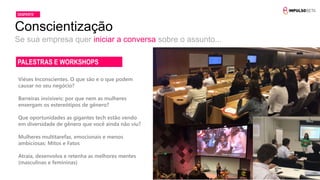 Se sua empresa quer iniciar a conversa sobre o assunto...
Conscientização
DESPERTE
Viéses Inconscientes. O que são e o que podem
causar no seu negócio?
Barreiras invisíveis: por que nem as mulheres
enxergam os estereótipos de gênero?
Que oportunidades as gigantes tech estão vendo
em diversidade de gênero que você ainda não viu?
Mulheres multitarefas, emocionais e menos
ambiciosas: Mitos e Fatos
Atraia, desenvolva e retenha as melhores mentes
(masculinas e femininas)
PALESTRAS E WORKSHOPS
 