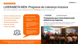 14
Se sua empresa quer desenvolver homens mais inclusivos...
LIDERABETA MEN: Programa de Liderança Inclusiva
DESENVOLVER HOMENS
• Cenário da liderança feminina
• Benefícios para os negócios
Alinhado com a campanha #ElesPorElas da ONU Mulheres, o workshop
de 12 horas contribui para construir lideranças transformadoras em
diversidade de gênero
• Vieses Inconscientes
• O desafio da paternidade
• Como ser um líder
inclusivo na prática
O QUE ELES BUSCAM
o Equilíbrio Vida Pessoal -
Profissional
o Ter espaço para falar
sobre o lado masculino da
falta de igualdade de
gênero
o Carreiras com propósito
o Rede de suporte para
compartilhar desafios e
inseguranças
Conscientizamos os homens sobre os desafios femininos e os
trazemos para serem também protagonistas
 