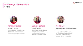 LIDERANÇA IMPULSOBETA
Sócias
Renata Moraes
Estratégia e conteúdo
Sócia- fundadora. Jornalista (USP),
MBA (Insper), com expertise em
produtos de educação e liderança
Daniele Botaro
Pesquisa e produto
Doutora em Ciências pela UFRJ,
com pós-doutorado em
Educação, especialista em
pesquisa e análise de dados
Bel Glezer
Desenvolvedora de produtos e facilitação
Advogada (Direito GV) e Mestre
em Direito (LL.M.) pela Columbia
Law School, com ênfase em
direito de gênero e sexualidade
 