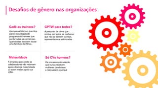 Desafios de gênero nas organizações
Maternidade
A empresa para onde as
colaboradoras não retornam
após a licença maternidade
ou saem meses após sua
volta.
Só CVs homens?
Os processos de seleção
que nunca recebem
mulheres candidatas
e não sabem o porquê
Cadê as trainees?
A empresa líder em inscritos
para o seu disputado
programa de trainees que
perde todas as ex-trainees
quando elas decidem iniciar
uma família e ter filhos..
A pesquisa de clima que
pontua pior entre as mulheres,
que não se sentem ouvidas,
representadas e valorizadas
.
GPTW para todos?
 