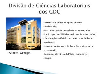 •Sistema de coleta de agua: chuva e
                   condensada;
                   •Uso de materiais renováveis na construção;
                   •Reciclagem de 50% dos resíduos de construção;
                   • Iluminação artificial com detectores de luz e
                   movimento;
                   •Alto aproveitamento da luz solar e sistema de
                   brise-soleil;
Atlanta, Georgia   •Economia de 175 mil dólares por ano de
                   energia.
 