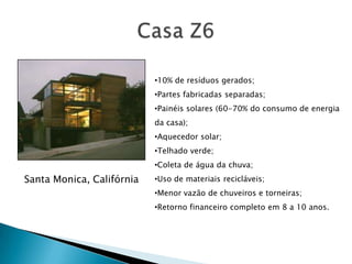 •10% de resíduos gerados;
                           •Partes fabricadas separadas;
                           •Painéis solares (60-70% do consumo de energia
                           da casa);
                           •Aquecedor solar;
                           •Telhado verde;
                           •Coleta de água da chuva;
Santa Monica, Califórnia   •Uso de materiais recicláveis;
                           •Menor vazão de chuveiros e torneiras;
                           •Retorno financeiro completo em 8 a 10 anos.
 