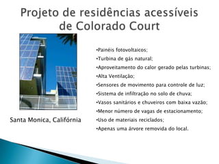 •Painéis fotovoltaicos;
                           •Turbina de gás natural;
                           •Aproveitamento do calor gerado pelas turbinas;
                           •Alta Ventilação;
                           •Sensores de movimento para controle de luz;
                           •Sistema de infiltração no solo de chuva;
                           •Vasos sanitários e chuveiros com baixa vazão;
                           •Menor número de vagas de estacionamento;
Santa Monica, Califórnia   •Uso de materiais reciclados;
                           •Apenas uma árvore removida do local.
 