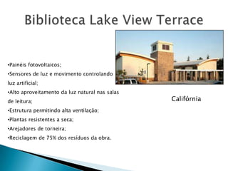 •Painéis fotovoltaicos;
•Sensores de luz e movimento controlando
luz artificial;
•Alto aproveitamento da luz natural nas salas
de leitura;                                     Califórnia
•Estrutura permitindo alta ventilação;
•Plantas resistentes a seca;
•Arejadores de torneira;
•Reciclagem de 75% dos resíduos da obra.
 