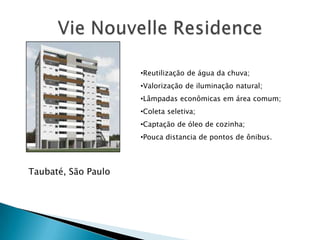 •Reutilização de água da chuva;
                     •Valorização de iluminação natural;
                     •Lâmpadas econômicas em área comum;
                     •Coleta seletiva;
                     •Captação de óleo de cozinha;
                     •Pouca distancia de pontos de ônibus.



Taubaté, São Paulo
 