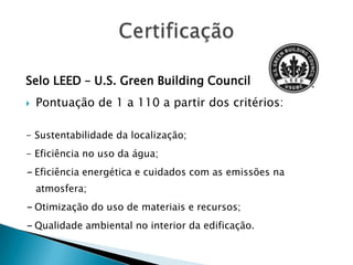 Selo LEED – U.S. Green Building Council
   Pontuação de 1 a 110 a partir dos critérios:

- Sustentabilidade da localização;
- Eficiência no uso da água;
- Eficiência energética e cuidados com as emissões na
    atmosfera;
- Otimização do uso de materiais e recursos;
- Qualidade ambiental no interior da edificação.
 