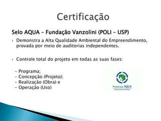 Selo AQUA – Fundação Vanzolini (POLI – USP)
   Demonstra a Alta Qualidade Ambiental do Empreendimento,
    provada por meio de auditorias independentes.

   Controle total do projeto em todas as suas fases:

    -   Programa;
    -   Concepção (Projeto);
    -   Realização (Obra) e
    -   Operação (Uso)
 