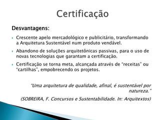 Desvantagens:
   Crescente apelo mercadológico e publicitário, transformando
    a Arquitetura Sustentável num produto vendável.
   Abandono de soluções arquitetônicas passivas, para o uso de
    novas tecnologias que garantam a certificação.
   Certificação se torna meta, alcançada através de “receitas” ou
    “cartilhas”, empobrecendo os projetos.


          “Uma arquitetura de qualidade, afinal, é sustentável por
                                                        natureza.”
     (SOBREIRA, F. Concursos e Sustentabilidade. In: Arquitextos)
 