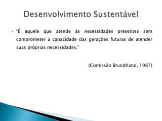    “É aquele que atende às necessidades presentes sem
    comprometer a capacidade das gerações futuras de atender
    suas próprias necessidades.”


                                   (Comissão Brundtland, 1987)
 