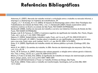 Referências Bibliográficas Ackerman, K. (2007). Mercado de trabalho invisível: a articulação entre o trabalho no mercado informal, o emprego e o desemprego na trajetória de trabalhadores. SP.  Argolo, J. C. T. & Araújo, M. A. D. (2004). O Impacto do Desemprego sobre o Bem- Estar Psicológico dos Trabalhadores da Cidade de Natal. RAC, v. 8, n. 4. Bendassolli (2007). Estudo exploratório sobre indústrias criativas no Brasil e no estado de São Paulo. FGV-EAESP/GVPESQUISA Bendassolli (2008). Análise do mercado de trabalho e carreira nas Indústrias Criativas do Estado de São Paulo. FGV-EAESP/GVPESQUISA Borges, L.de O. & Tamayo, Á. (2001). A estrutura cognitiva do significado do trabalho.  Rev. Psicol., Organ. Trab., vol.1, no.2, p.11-44. ISSN 1984-6657 Dejours, C. (2004).  Subjetividade, trabalho e ação. Prod., vol.14, no.3, p.27-34. ISSN 0103-6513 Gubert, A. & Kroeff, L.R. (2001). Versões sobre o trabalho na rua: significações na relação do retratista com a sua arte. Psicol. cienc. prof. [online]. Vol.21, n.1, pp. 84-93. ISSN 1414-9893.  Kubo, S. H. (2009). Significado do trabalho: estudo nos setores público e privado. (Catálogo USP). São Paulo. Morin, E. M. (2001). Os sentidos do trabalho. In: ERA- Revista de Administração de empresas. São Paulo, v.41, n.3, p 8-19. Porto, J.B. & Tamayo, A. (2007). Estrutura dos valores pessoais: a relação entre valores gerais e laborais. Psic.: Teor. e Pesq., vol.23, no.1, p.63-70. ISSN 0102-3772 Ribeiro, C.V.dos S. & Léda, D.B. (2004). O significado do trabalho em tempos de reestruturação produtiva. Estud. pesqui. psicol., vol.4, no.2, p.0-0. ISSN 1808-4281 Segnini, M.P.(2010).Sofrimento e Prazer no Trabalho Artístico em Dança. São Paulo.  Toni, M.de. (2003). Visões sobre o trabalho em transformação. Sociologias, no.9, p.246-286. ISSN 1517-4522 