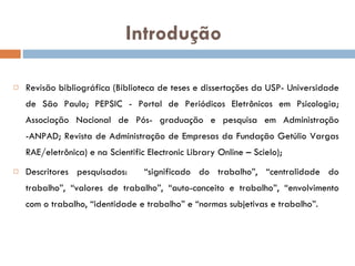 Introdução Revisão bibliográfica (Biblioteca de teses e dissertações da USP- Universidade de São Paulo; PEPSIC - Portal de Periódicos Eletrônicos em Psicologia; Associação Nacional de Pós- graduação e pesquisa em Administração -ANPAD; Revista de Administração de Empresas da Fundação Getúlio Vargas RAE/eletrônica) e na Scientific Electronic Library Online – Scielo); Descritores pesquisados:  “significado do trabalho”, “centralidade do trabalho”, “valores de trabalho”, “auto-conceito e trabalho”, “envolvimento com o trabalho, “identidade e trabalho” e “normas subjetivas e trabalho”.  
