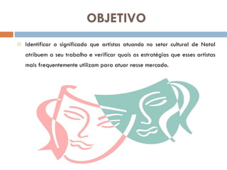 OBJETIVO Identificar o significado que artistas atuando no setor cultural de Natal atribuem a seu trabalho e verificar quais as estratégias que esses artistas mais frequentemente utilizam para atuar nesse mercado.  