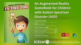 An	
  Augmented	
  Reality	
  
GameBook	
  for	
  Children	
  
with	
  Au8sm	
  Spectrum	
  
Disorder	
  (ASD)	
  
Jorge	
  Brandão	
  
University	
  of	
  Minho/Algoritmi	
  R&D	
  Centre,	
  Guimarães,	
  Portugal	
  
Pedro	
  Cunha	
  
University	
  of	
  Minho/Algoritmi	
  R&D	
  Centre,	
  Guimarães,	
  Portugal	
  
José	
  Vasconcelos	
  
University	
  of	
  Minho/Algoritmi	
  R&D	
  Centre,	
  Guimarães,	
  Portugal	
  
Vítor	
  Carvalho	
  
University	
  of	
  Minho/Algoritmi	
  R&D	
  Centre,	
  Guimarães,	
  Portugal	
  
IPCA-­‐EST,	
  Barcelos,	
  Portugal	
  
Filomena	
  Soares	
  
University	
  of	
  Minho/Algoritmi	
  R&D	
  Centre,	
  Guimarães,	
  Portugal	
  
	
  
InternaKonal	
  conference	
  focused	
  on	
  e-­‐learning	
  in	
  the	
  workplace	
  
June	
  10-­‐12,	
  2015,	
  at	
  Columbia	
  University	
  in	
  New	
  York.	
  
 