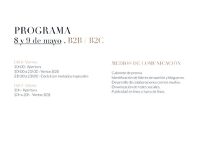 DÍA 8 . Viernes
10h00 - Apertura
10h00 a 21h30 - Ventas B2B
21h30 a 23h00 - Cóctel con invitados especiales
DIA 9 . Sábado
10h - Apertura
10h a 20h - Ventas B2B
PROGRAMA
8 y 9 de mayo . B2B / B2C
MEDIOS DE COMUNICACIÓN
Gabinete de prensa.
Identificación de líderes de opinión y blogueros.
Desarrollo de colaboraciones con los medios.
Dinamización de redes sociales.
Publicidad en línea y fuera de línea.
 
