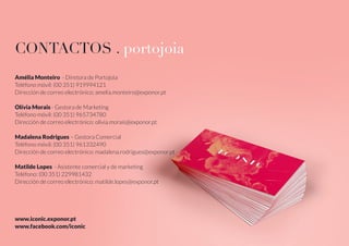 CONTACTOS . portojoia
Amélia Monteiro - Diretora de Portojoia
Teléfono móvil: (00 351) 919994121
Dirección de correo electrónico: amelia.monteiro@exponor.pt
Olívia Morais - Gestora de Marketing
Teléfono móvil: (00 351) 965734780
Dirección de correo electrónico: olivia.morais@exponor.pt
Madalena Rodrigues – Gestora Comercial
Teléfono móvil: (00 351) 961332490
Dirección de correo electrónico: madalena.rodrigues@exponor.pt
Matilde Lopes - Asistente comercial y de marketing
Teléfono: (00 351) 229981432
Dirección de correo electrónico: matilde.lopes@exponor.pt
www.iconic.exponor.pt
www.facebook.com/iconic
 