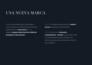 UNA NUEVA MARCA
En su constante búsqueda por desarrollar el
sector y apostar por su diferenciación, PortoJóia
presenta ahora su nueva marca ICONIC
dirigida a la gama media-alta de la orfebrería
portuguesa e internacional.
ICONIC es el sello que da a conocer las mejores
marcas portuguesas e internacionales.
ICONICes un evento refrescante,
contemporáneo y refinado, que pretende colmar
una necesidad del mercado, ayudando a sus
clientes a posicionarse correctamente en función
de sus objetivos.
 
