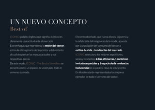 UN NUEVO CONCEPTO
Best of
ICONIC (palabra inglesa que significa icónico) es
claramente una actitud ante el mercado.
Este enfoque, que representa lo mejor del sector,
estimula el imaginario del expositor y del visitante
al cual despiertan las marcas actuales y sus
respectivas piezas.
De este modo, ICONIC - The Best of Jewellery se
presenta como un espacio de unión para todo el
universo da moda.
El evento diseñado, que nunca disocia la joyería y
la orfebrería del imaginario de la moda, apuesta
por la asociación del consumo del sector a
estilos de vida y tendencias del mercado.
ICONIC selecciona los mejores expositores,
sociosymomentos.2días,20marcas,1cóctelcon
invitadosespecialesy1espaciodedetendencias.
Exclusividad es la palabra clave de este evento.
En él solo estarán representados los mejores
ejemplos de todo el universo del sector.
 