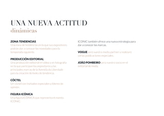 UNA NUEVA ACTITUD
dinâmicas
ZONA TENDENCIAS
Una zona de tendencias en la que sus expositores
podrán dar a conocer las novedades para la
temporada siguiente.
PRODUCCIÓN EDITORIAL
Una producción editorial en vídeo y en fotografía
en la que participan los expositores y las
principales marcas de la Avenida da Liberdade
para la creación de looks de tendencia.
CÓCTEL
Un cóctel con invitados especiales y líderes de
opinión.
FIGURA ICÓNICA
Una figura ICÓNICA que representa el evento
ICONIC.
ICONIC también ofrece una nueva estrategia para
dar a conocer las marcas.
VOGUE será nuestra media partner y realizará
varias publicaciones especiales.
JOÃO POMBEIRO será nuestro socio en el
editorial de moda.
 