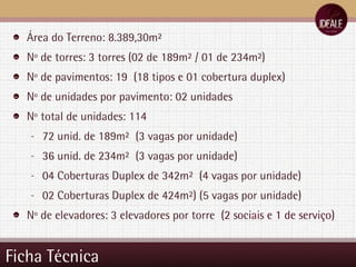 Ficha Técnica Área do Terreno: 8.389,30m² Nº de torres: 3 torres (02 de 189m² / 01 de 234m²) Nº de pavimentos: 19  (18 tipos e 01 cobertura duplex) Nº de unidades por pavimento: 02 unidades Nº total de unidades: 114  72 unid. de 189m²  (3 vagas por unidade) 36 unid. de 234m²  (3 vagas por unidade) 04 Coberturas Duplex de 342m²  (4 vagas por unidade) 02 Coberturas Duplex de 424m²) (5 vagas por unidade) Nº de elevadores: 3 elevadores por torre  (2 sociais e 1 de serviço) 