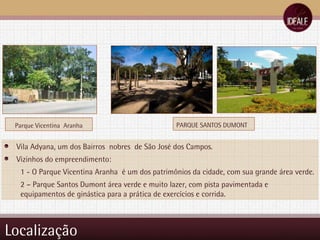 Localização PARQUE SANTOS DUMONT Vila Adyana, um dos Bairros  nobres  de São José dos Campos. Vizinhos do empreendimento: 1 - O Parque Vicentina Aranha  é um dos patrimônios da cidade, com sua grande área verde. 2 – Parque Santos Dumont área verde e muito lazer, com pista pavimentada e  equipamentos de ginástica para a prática de exercícios e corrida.  Parque Vicentina  Aranha 