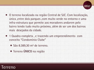 Terreno O terreno localizado na região Central de SJC. Com localização, única ,entre dois parques ,com muito verde no entorno e uma infra-estrutura que permite aos moradores andarem pelo bairro tendo tudo muito próximo, além de ser um dos bairros mais  desejados da cidade. 1 Quadra completa , e trazendo um empreendimento  com conceito “Condomínio Clube” São 8.389,30 m² de terreno. Terreno  ÚNICO  na região 