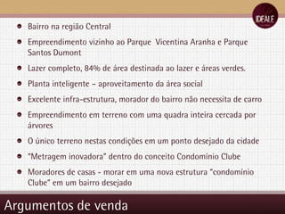 Argumentos de venda Bairro na região Central Empreendimento vizinho ao Parque  Vicentina Aranha e Parque Santos Dumont Lazer completo, 84% de área destinada ao lazer e áreas verdes. Planta inteligente – aproveitamento da área social Excelente infra-estrutura, morador do bairro não necessita de carro Empreendimento em terreno com uma quadra inteira cercada por árvores O único terreno nestas condições em um ponto desejado da cidade “ Metragem inovadora” dentro do conceito Condomínio Clube Moradores de casas - morar em uma nova estrutura “condomínio Clube” em um bairro desejado 