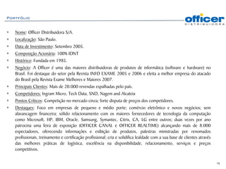 Portfólio


   Nome: Officer Distribuidora S/A.
   Localização: São Paulo.
   Data de Investimento: Setembro 2005.
   Composição Acionária: 100% IDNT
   Histórico: Fundada em 1985.
   Negócio: A Officer é uma das maiores distribuidoras de produtos de informática (software e hardware) no
   Brasil. Foi destaque do setor pela Revista INFO EXAME 2005 e 2006 e eleita a melhor empresa do atacado
   do Brasil pela Revista Exame Melhores e Maiores 2007.
   Principais Clientes: Mais de 20.000 revendas espalhadas pelo país.
   Competidores: Ingram Micro, Tech Data, SND, Nagem and Alcateia
   Pontos Críticos: Competição no mercado cinza; forte disputa de preços dos competidores.
   Destaques: Foco em empresas de pequeno e médio porte; comércio eletrônico e novos negócios; sem
   alavancagem financeira; sólido relacionamento com os maiores fornecedores de tecnologia da computação
   como Microsoft, HP, IBM, Oracle, Samsung, Symantec, Citrix, CA, LG entre outros; duas vezes por ano
   patrocina uma feira de exposição (OFFICER CANAL e OFFICER REALTIME) alcançando mais de 8.000
   espectadores, oferecendo informações e exibição de produtos, palestras ministradas por renomados
   profissionais, treinamento e certificação profissional; cria e solidifica lealdade com a sua base de clientes através
   das melhores práticas de logística, excelência na disponibilidade, relacionamento, serviços e preços
   competitivos.

                                                                                                                           16
 