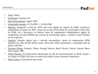 Portfólio



    Nome: Padtec.
    Localização: Campinas, SP.
    Data de Investimento: Agosto 2002.
    Composição Acionária: 34.2% IDNT + 65.8% CPqD
    Histórico: Inaugurada no final de 1999 como uma unidade de negócio do CPqD, tornando-se
    independente em agosto de 2001, através de um spin-off da divisão de comunicação de fibra ótica
    da CPqD. Foi a precursora na América Latina de equipamentos multiplexadores digitais de
    comprimento de ondas (WDM) para sistemas de comunicação óptica, e mantém-se líder brasileira
    em seu segmento.
    Negócios: Soluções ópticas para o mercado metropolitano, através de equipamentos WDM
    aplicados nas redes de fibra ópticas atuais, oferecendo melhor performance e capacidade além de
    preços reduzidos.
    Principais Clientes: Embratel, Telmex; Portugal Telecom; Brasil Telecom; Telvent; Telemar; Banco
    Safra; Impsat; ABB
    Pontos Positivos: (i) Conhecimento diferenciado da rede de telecomunicações no Brasil, devido à
    sua origem no CPqD; (ii) Custos na moeda local (reais) e preços altamente competitivos.
    Pontos críticos: Financiamento das vendas.




                                                                                                       19
 