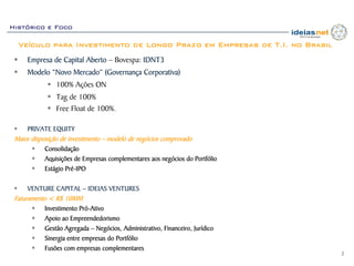Histórico e Foco

  Veículo para Investimento de Longo Prazo em Empresas de T.I. no Brasil
     Empresa de Capital Aberto – Bovespa: IDNT3
     Modelo “Novo Mercado” (Governança Corporativa)
                100% Ações ON
                Tag de 100%
                Free Float de 100%.

     PRIVATE EQUITY
 Maior disposição de investimento – modelo de negócios comprovado
            Consolidação
            Aquisições de Empresas complementares aos negócios do Portfólio
            Estágio Pré-IPO

     VENTURE CAPITAL – IDEIAS VENTURES
 Faturamento < R$ 10MM
            Investimento Pró-Ativo
            Apoio ao Empreendedorismo
            Gestão Agregada – Negócios, Administrativo, Financeiro, Jurídico
            Sinergia entre empresas do Portfólio
            Fusões com empresas complementares
                                                                               2
 