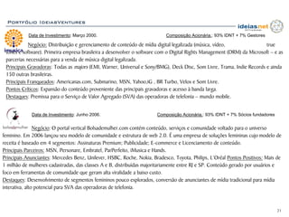 Portfólio IdeiasVentures

            Data de Investimento: Março 2000.                              Composição Acionária.: 93% IDNT + 7% Gestores

            Negócio: Distribuição e gerenciamento de conteúdo de mídia digital legalizada (música, vídeo,                true
 tones e software). Primeira empresa brasileira a desenvolver o software com o Digital Rights Management (DRM) da Microsoft – e as
 parcerias necessárias para a venda de música digital legalizada.
 Principais Gravadoras: Todas as majors (EMI, Warner, Universal e Sony/BMG), Deck Disc, Som Livre, Trama, Indie Records e ainda
 150 outras brasileiras.
 Principais Franqueados: Americanas.com, Submarino, MSN, Yahoo,iG , BR Turbo, Velox e Som Livre.
 Pontos Críticos: Expansão do conteúdo proveniente das principais gravadoras e acesso à banda larga.
 Destaques: Premissa para o Serviço de Valor Agregado (SVA) das operadoras de telefonia – mundo mobile.


             Data de Investimento: Junho 2006.                         Composição Acionária.: 93% IDNT + 7% Sócios fundadores


                Negócio: O portal vertical Bolsademulher.com contém conteúdo, serviços e comunidade voltado para o universo
feminino. Em 2006 lançou seu modelo de comunidade e estrutura de web 2.0. É uma empresa de soluções femininas cujo modelo de
receita é baseado em 4 segmentos: Assinaturas Premium; Publicidade; E-commerce e Licenciamento de conteúdo.
Principais Parceiros: MSN, Personare, Embratel, ParPerfeito, iMusica e Hands.
Principais Anunciantes: Mercedes Benz, Unilever, HSBC, Roche, Nokia, Bradesco, Toyota, Philips, L’Oréal Pontos Positivos: Mais de
1 milhão de mulheres cadastradas, das classes A e B, distribuídas majoritariamente entre RJ e SP. Conteúdo gerado por usuários e
foco em ferramentas de comunidade que geram alta viralidade a baixo custo.
Destaques: Desenvolvimento de segmentos femininos pouco explorados, conversão de anunciantes de mídia tradicional para mídia
interativa, alto potencial para SVA das operadoras de telefonia.



                                                                                                                                21
 