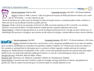 Portfólio IdeiasVentures

              Data de Investimento: Setembro 2006                         Composição Acionária.: 25% IDNT + 75% Sócios fundadores.

              Negócio: Criada em 2006, é pioneira e líder do segmento de locações de DVDs pela Internet no Brasil, com o maior
acervo – mais de 10 mil títulos – e a maior cobertura do país.
Através de assinaturas sem multas, prazo de devolução ou limite de locações mensais, os assinantes podem receber e devolver os
filmes sem sair de casa escolhendo e fazendo os pedidos pelo site.
Destaques: Desde o início de suas operações em fevereiro de 2006, já acumula assinantes em SP e na área RJ, e em setembro,
absorveu a concorrente FlexFilmes. O modelo altamente escalável permite a expansão rápida para outros locais.
Pontos Positivos: A eficácia da operação baseia-se no uso de tecnologia de ponta para tornar o site ágil, acessível e fácil de usar; na
administração dos processos e da logística, que envolvem um alto número de entregas e retiradas diárias em toda a área de cobertura.



                  Data de Investimento: Abril 2007              Composição Acionária.: 60% IDNT + 17% Sócios fundadores + 23% Outros

                   Negócio: Resultado da fusão entre o site Emconta e o iVox, sinergia que possibilita juntar em um único site opiniões,
guias e produtos, possibilitando ao consumidor uma experiência completa. O objetivo é ser referência para serviços de compras on-
line, tornando-se a principal fonte de informações para o e-commerce no Brasil, seguindo o modelo americano do e-pinions/
shopping.com. Modelo baseado em publicidade on-line, sendo a receita vinda preponderantemente dos anúncios feitos pelos lojistas
listados no site, mas ainda sendo explorada a publicação de banners e o envio de e-mail marketing para a base de usuários.
Principais Parceiros: ParPerfeito, Bolsa de Mulher, iMusica.
Principais Lojas: Americanas.com, Submarino, Comprafacil, Ambient Air, Pernambucanas, Shoptime.
Pontos Positivos: Ferramenta mais atual e moderna, equipe de tecnologia com larga experiência em internet, principalmente em
grandes sites. Base de usuários iVox permite gerar um aumento rápido no conteúdo disponível no site.


                                                                                                                                    22
 