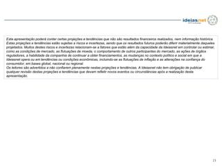 Esta apresentação poderá conter certas projeções e tendências que não são resultados financeiros realizados, nem informação histórica.
Estas projeções e tendências estão sujeitas a riscos e incertezas, sendo que os resultados futuros poderão diferir materialmente daqueles
projetados. Muitos destes riscos e incertezas relacionam-se a fatores que estão além da capacidade da Ideiasnet em controlar ou estimar,
como as condições de mercado, as flutuações de moeda, o comportamento de outros participantes do mercado, as ações de órgãos
reguladores, a habilidade da companhia de continuar a obter financiamentos, as mudanças no contexto político e social em que a
Ideiasnet opera ou em tendências ou condições econômicas, incluindo-se as flutuações de inflação e as alterações na confiança do
consumidor, em bases global, nacional ou regional.
Os leitores são advertidos a não confiarem plenamente nestas projeções e tendências. A Ideiasnet não tem obrigação de publicar
qualquer revisão destas projeções e tendências que devam refletir novos eventos ou circunstâncias após a realização desta
apresentação.




                                                                                                                                       23
 