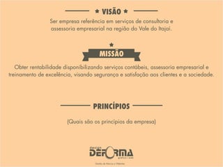 Ser empresa referência em serviços de consultoria e
assessoria empresarial na região do Vale do Itajaí.
Obter rentabilidade disponibilizando serviços contábeis, assessoria empresarial e
treinamento de excelência, visando segurança e satisfação aos clientes e a sociedade.
(Quais são os princípios da empresa)
VISÃO
MISSÃO
PRINCÍPIOS
 