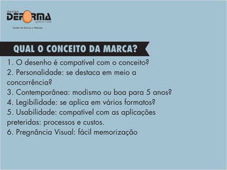 1. O desenho é compatível com o conceito?
2. Personalidade: se destaca em meio a
concorrência?
3. Contemporânea: modismo ou boa para 5 anos?
4. Legibilidade: se aplica em vários formatos?
5. Usabilidade: compatível com as aplicações
preteridas: processos e custos.
6. Pregnância Visual: fácil memorização
QUAL O CONCEITO DA MARCA?
 