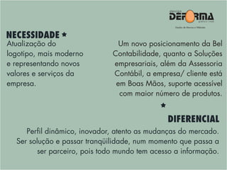 Atualização do
logotipo, mais moderno
e representando novos
valores e serviços da
empresa.
Perfil dinâmico, inovador, atento as mudanças do mercado.
Ser solução e passar tranqüilidade, num momento que passa a
ser parceiro, pois todo mundo tem acesso a informação.
NECESSIDADE
DIFERENCIAL
Um novo posicionamento da Bel
Contabilidade, quanto a Soluções
empresariais, além da Assessoria
Contábil, a empresa/ cliente está
em Boas Mãos, suporte acessível
com maior número de produtos.
 