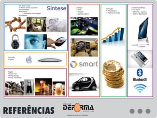 Síntese Contemporâneo
• TV Slim
• iPhone / Galaxy
• WiFi / Bluetooth
Solução
• Financeira
• Melhoramento
Design
• Fiat
• Smart
• Lamborghini
Inovação
• Apple
Região
• Enxaimel
• Fritz (traje)
• Chop / Cerveja
Em boas mãos:
• “Mãos dando suporte”
• Aconchego
• Proteção
Biometria (íris/digital)
• Cadeado
REFERÊNCIAS
 