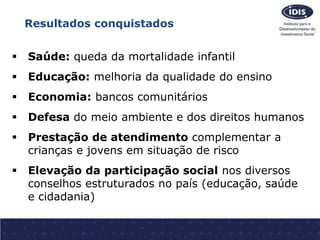 Resultados conquistados 
 Saúde: queda da mortalidade infantil 
 Educação: melhoria da qualidade do ensino 
 Economia: ...