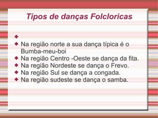 Tipos de danças Folcloricas Na região norte a sua dança típica é o Bumba-meu-boi Na região Centro -Oeste se dança da fita. Na região Nordeste se dança o Frevo. Na região Sul se dança a congada. Na região sudeste se dança o samba.