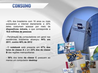 - 42% dos brasileiros com 16 anos ou mais
acessaram a internet diariamente e 22%
deles costumam acessar por meio de
dispositivos móveis, o que corresponde a
18,6 milhões de pessoas
- Penetração de computadores em geral nas
residências brasileiras alcançou 44% em
2011, contra 40% de 2012
- O notebook está presente em 47% dos
lares da classe A e em 23% dos da classe
B das regiões metropolitanas
- 56% dos lares da classe C possuem ao
menos um computador desktop
 