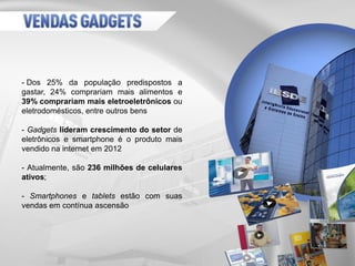 - Dos 25% da população predispostos a
gastar, 24% comprariam mais alimentos e
39% comprariam mais eletroeletrônicos ou
eletrodomésticos, entre outros bens
- Gadgets lideram crescimento do setor de
eletrônicos e smartphone é o produto mais
vendido na internet em 2012
- Atualmente, são 236 milhões de celulares
ativos;
- Smartphones e tablets estão com suas
vendas em contínua ascensão
 