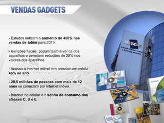 - Estudos indicam o aumento de 400% nas
vendas de tablet para 2013
- Isenções fiscais, popularizam a venda dos
aparelhos e permitem reduções de 25% nos
valores dos aparelhos
- Acesso a internet móvel tem crescido em média
46% ao ano
- 29,5 milhões de pessoas com mais de 12
anos se conectam por internet móvel
- Internet no celular é o sonho de consumo das
classes C, D e E
 