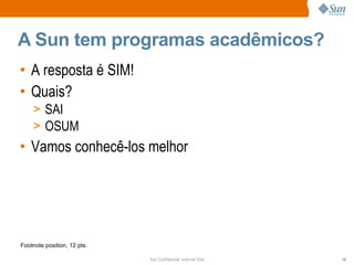 A Sun tem programas acadêmicos?
• A resposta é SIM!
• Quais?
    > SAI
    > OSUM
• Vamos conhecê-los melhor




Footnote position, 12 pts.

                             Sun Confidential: Internal Only   10
 
